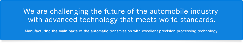 We are challenging the future of the automobile industry with advanced technology that meets world standards.Manufacturing the main parts of the automatic transmission with excellent precision processing technology.